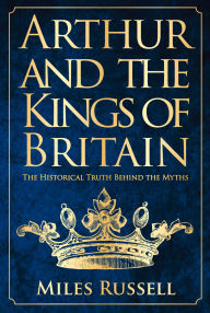 Title: Arthur and the Kings of Britain: The Historical Truth Behind the Myths, Author: Miles Russell