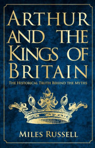 French books downloads Arthur and the Kings of Britain: The Historical Truth Behind the Myths