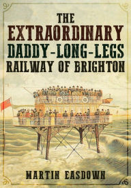 Title: The Extraordinary Daddy-Long-Legs Railway of Brighton, Author: Martin Easdown