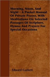 Title: Morning, Noon, And Night - A Pocket Manual Of Private Prayer, With Meditations On Selected Passages Of Scripture, Hymns And Prayers For Special Occasions, Author: Edward Garbett