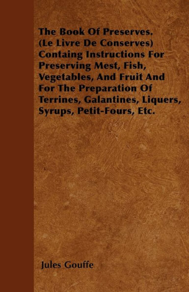 The Book of Preserves. (Le Livre De Conserves) Containing Instructions for Preserving Meat, Fish, Vegetables, and Fruit and for the Preparation of Terrines, Galantines, Liquers, Syrups, Petit-Fours, Etc.