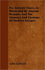 Title: Pre-historic Times, As Illustrated By Ancient Remains And The Manners And Customs Of Modern Savages, Author: John Lubbock