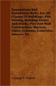 Title: Foundations And Foundation Walls, For All Classes Of Buildings, Pile Driving, Building Stones And Bricks, Pier And Wall Construction, Mortars, Limes, Cements, Concretes, Stuccos, Etc, Author: George T Powell