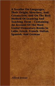 Title: A Treatise On Languages, Their Origin, Structure, And Connection; And On The Best Method Of Learning And Teaching Them - Containing An Account Of The Most Useful Elementary Books In Latin, Greek, French, Italian, Spanish, And German, Author: Alfred Jenour