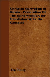Title: Christian Martyrdom In Russia - Persecution Of The Spirit-wrestlers (or Doukhobortsi) In The Caucasus, Author: Leo Tolstoy
