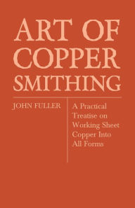 Title: Art of Coppersmithing - A Practical Treatise on Working Sheet Copper Into All Forms, Author: John Fuller