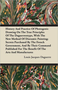 Title: History and Practice of Photogenic Drawing on the True Principles of the Daguerreotype, with the New Method of Dioramic Painting: Secrets Purchased by the French Government, and by Their Command Published for the Benefit of the Arts and Manufactures, Author: Louis Jacques Daguerre