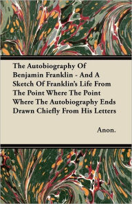 The Autobiography Of Benjamin Franklin - And A Sketch Of Franklin's Life From The Point Where The Point Where The Autobiography Ends Drawn Chiefly From His Letters