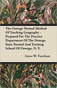 Title: The Oswego Normal Method Of Teaching Geography - Prepared For The Practice Department Of The Oswego State Normal And Training School Of Oswego, N. Y., Author: Amos W. Farnham