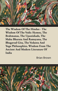 Title: The Wisdom of the Hindus - The Wisdom of the Vedic Hymns, the Brabmanas, the Upanishads, the Maha Bharata and Ramayana, the Bhagavad Gita, the Vedanta and Yoga Philosophies. Wisdom from the Ancient and Modern Literature of India, Author: Brian Brown