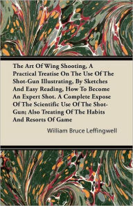 Title: The Art Of Wing Shooting, A Practical Treatise On The Use Of The Shot-Gun Illustrating, By Sketches And Easy Reading, How To Become An Expert Shot. A Complete Expose Of The Scientific Use Of The Shot-Gun; Also Treating Of The Habits And Resorts Of Game, Author: William Bruce Leffingwell
