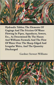 Title: Hydraulic Tables; The Elements Of Gagings And The Friction Of Water Flowing In Pipes, Aqueducts, Sewers, Etc., As Determined By The Hazen And Williams Formula And The Flow Of Water Over The Sharp-Edged And Irregular Weirs, And The Quantity Discharged, Author: Gardner Stewart Williams