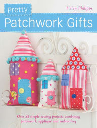 Title: Pretty Patchwork Gifts: Over 25 Simple Sewing Projects Combining Patchwork, Applique and Embroidery, Author: Helen Philipps