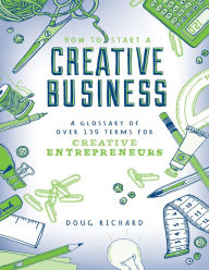 Title: How to Start a Creative Business: A Glossary of Over 130 Terms for Creative Entrepreneurs, Author: Doug Richard