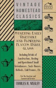 Title: Starting Early Vegetable and Flowering Plants Under Glass - Including Details of Construction, Heating and Operation of Small Greenhouses, Sash-Houses, Hotbeds, Cold Frames, Etc - For the Amateur and Commercial Grower, Author: Charles H Nissley