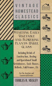 Title: Starting Early Vegetable and Flowering Plants Under Glass - Including Details of Construction, Heating and Operation of Small Greenhouses, Sash-Houses, Hotbeds, Cold Frames, Etc - For the Amateur and Commercial Grower, Author: Charles H Nissley