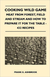 Title: Cooking Wild Game - Meat From Forest, Field And Stream And How To Prepare It For The Table - 432 Recipes, Author: Frank G Ashbrook