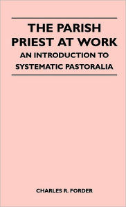 Title: The Parish Priest At Work - An Introduction To Systematic Pastoralia, Author: Charles R. Forder