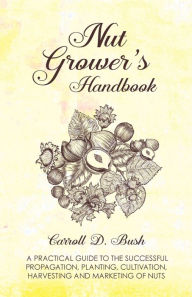 Title: Nut Grower's Handbook - A Practical Guide To The Successful Propagation, Planting, Cultivation, Harvesting And Marketing Of Nuts, Author: Carroll D Bush