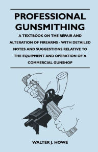 Title: Professional Gunsmithing - A Textbook on the Repair and Alteration of Firearms - With Detailed Notes and Suggestions Relative to the Equipment and Operation of a Commercial Gun Shop, Author: Walter J Howe