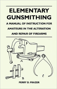 Title: Elementary Gunsmithing - A Manual of Instruction for Amateurs in the Alteration and Repair of Firearms, Author: Perry D Frazer