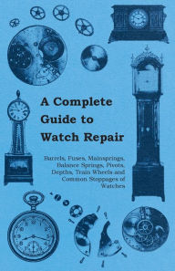 Title: A Complete Guide to Watch Repair - Barrels, Fuses, Mainsprings, Balance Springs, Pivots, Depths, Train Wheels and Common Stoppages of Watches, Author: Anon