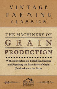 Title: The Machinery of Grain Production - With Information on Threshing, Seeding and Repairing the Machinery of Grain Production on the Farm, Author: Various Authors
