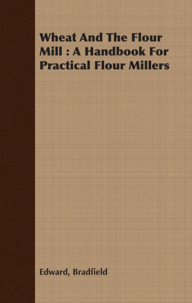 Wheat And The Flour Mill : A Handbook For Practical Flour Millers