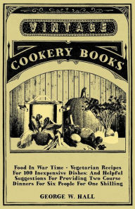 Title: Food in War Time - Vegetarian Recipes for 100 Inexpensive Dishes: And Helpful Suggestions for Providing Two Course Dinners for Six People for One Shil, Author: George W. Hall