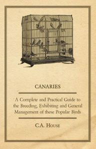 Title: Canaries - A Complete and Practical Guide to the Breeding, Exhibiting and General Management of These Popular Birds, Author: C. A. House