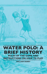 Title: Water Polo: A Brief History, Rules of the Game and Instructions on How to Play, Author: William Henry
