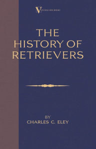 Title: The History Of Retrievers (A Vintage Dog Books Breed Classic - Labrador - Flat-Coated Retriever - Golden Retriever), Author: Charles C. Eley