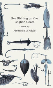 Title: Sea Fishing on the English Coast: A Manual of Practical Instruction on the Art of Making and Using Sea Tackle and a Detailed Guide for Sea-Fishermen to all the Most Popular Watering-Places on the English Coast, Author: Frederick G. Aflalo
