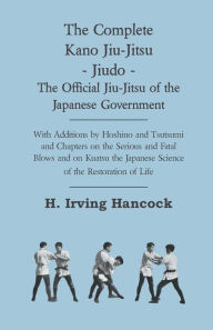 Title: The Complete Kano Jiu-Jitsu - Jiudo - The Official Jiu-Jitsu of the Japanese Government: With Additions by Hoshino and Tsutsumi and Chapters on the Serious and Fatal Blows and on Kuatsu the Japanese Science of the Restoration of Life, Author: H. Irving Hancock