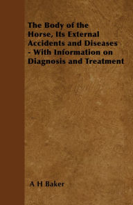 Title: The Body of the Horse, Its External Accidents and Diseases - With Information on Diagnosis and Treatment, Author: A. H. Baker