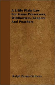 Title: A Little Plain Law For Game Preservers, Wildfowlers, Keepers And Poachers, Author: Ralph Payne-Gallwey