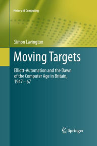 Title: Moving Targets: Elliott-Automation and the Dawn of the Computer Age in Britain, 1947 - 67, Author: Simon Lavington