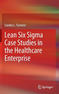 Title: Lean Six Sigma Case Studies in the Healthcare Enterprise, Author: Sandra L. Furterer