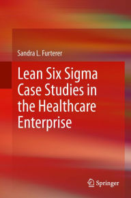 Title: Lean Six Sigma Case Studies in the Healthcare Enterprise, Author: Sandra L. Furterer