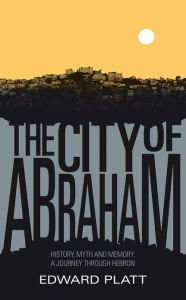 Title: City of Abraham: History, Myth and Memory: A Journey through Hebron, Author: Edward Platt