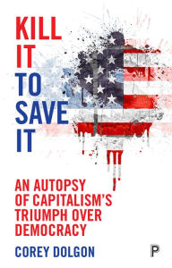 Title: Kill It to Save It: An Autopsy of Capitalism's Triumph over Democracy, Author: Corey Dolgon