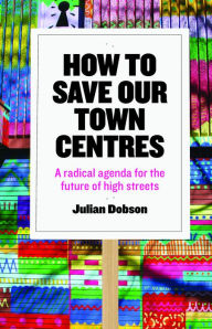 Title: How to Save Our Town Centres: A Radical Agenda for the Future of High Streets, Author: Julian Dobson