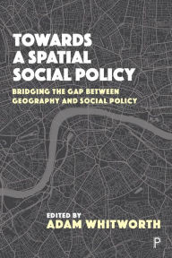 Title: Towards a Spatial Social Policy: Bridging the Gap Between Geography and Social Policy, Author: Adam Whitworth