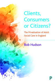 Title: Clients, Consumers or Citizens?: The Privatisation of Adult Social Care in England, Author: Bob Hudson