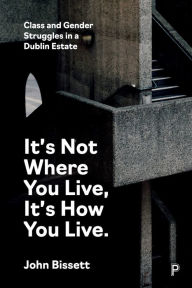Title: It's Not Where You Live, It's How You Live: Class and Gender Struggles in a Dublin Estate, Author: John Bissett