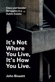 Title: It's Not Where You Live, It's How You Live: Class and Gender Struggles in a Dublin Estate, Author: John Bissett