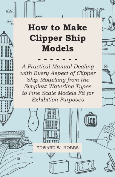 How to Make Clipper Ship Models - A Practical Manual Dealing with Every Aspect of Modelling from the Simplest Waterline Types Fine Scale Fit for Exhibition Purposes