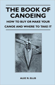 Title: The Book of Canoeing - How to Buy or Make Your Canoe and Where to Take it, Author: Alec R Ellis