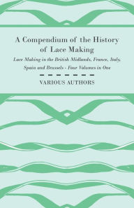 Title: A Compendium of the History of Lace Making - Lace Making in the British Midlands, France, Italy, Spain and Brussels - Four Volumes in One, Author: Various