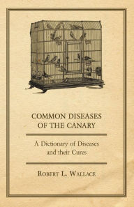 Title: Common Diseases of the Canary - A Dictionary of Diseases and their Cures, Author: Robert L Wallace